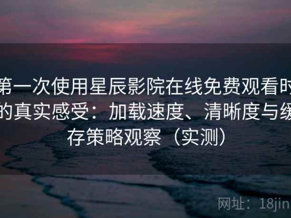 第一次使用星辰影院在线免费观看时的真实感受：加载速度、清晰度与缓存策略观察（实测）