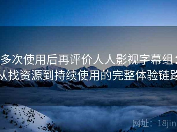 多次使用后再评价人人影视字幕组：从找资源到持续使用的完整体验链路