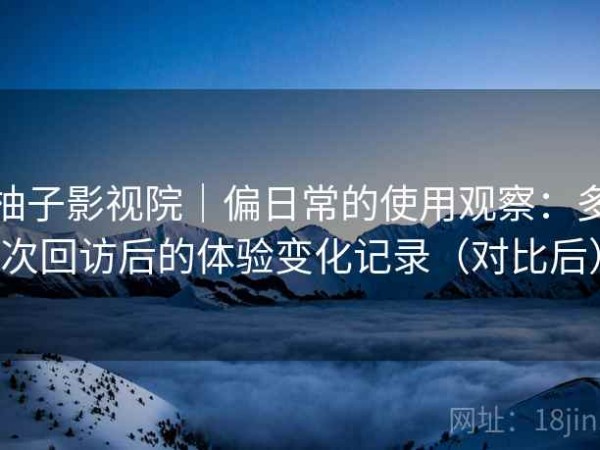 柚子影视院｜偏日常的使用观察：多次回访后的体验变化记录（对比后）