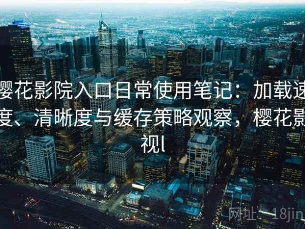 樱花影院入口日常使用笔记：加载速度、清晰度与缓存策略观察，樱花影视l