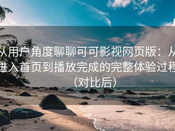 从用户角度聊聊可可影视网页版：从进入首页到播放完成的完整体验过程（对比后）