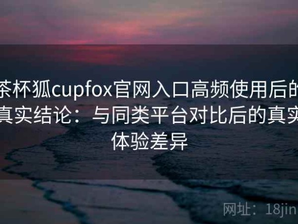 茶杯狐cupfox官网入口高频使用后的真实结论：与同类平台对比后的真实体验差异