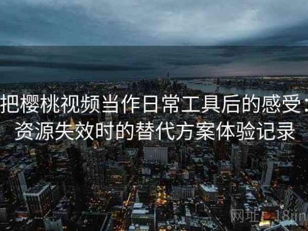 把樱桃视频当作日常工具后的感受：资源失效时的替代方案体验记录