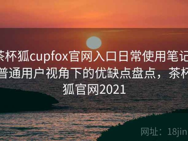 茶杯狐cupfox官网入口日常使用笔记：普通用户视角下的优缺点盘点，茶杯狐官网2021