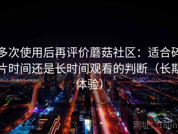 多次使用后再评价蘑菇社区：适合碎片时间还是长时间观看的判断（长期体验）