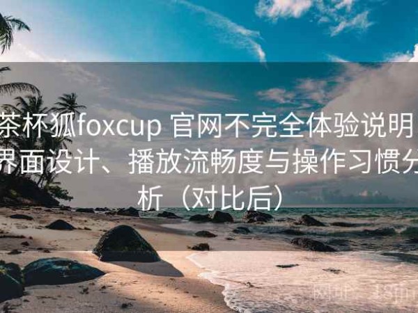 茶杯狐foxcup 官网不完全体验说明：界面设计、播放流畅度与操作习惯分析（对比后）