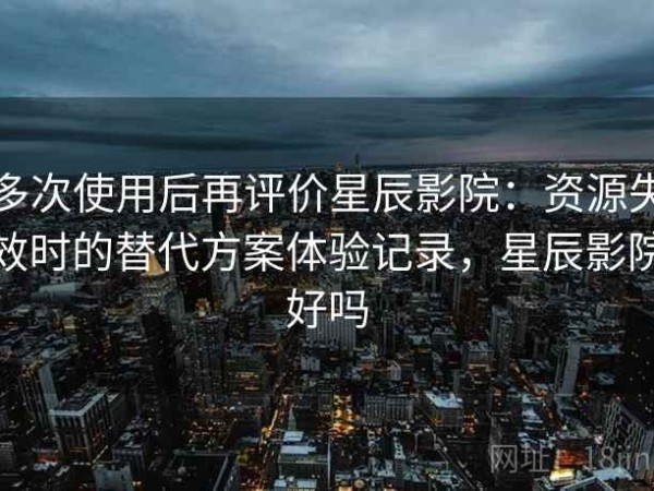 多次使用后再评价星辰影院：资源失效时的替代方案体验记录，星辰影院好吗