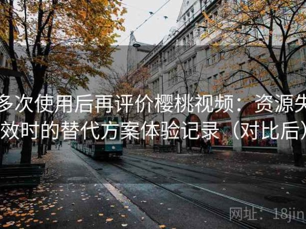 多次使用后再评价樱桃视频：资源失效时的替代方案体验记录（对比后）