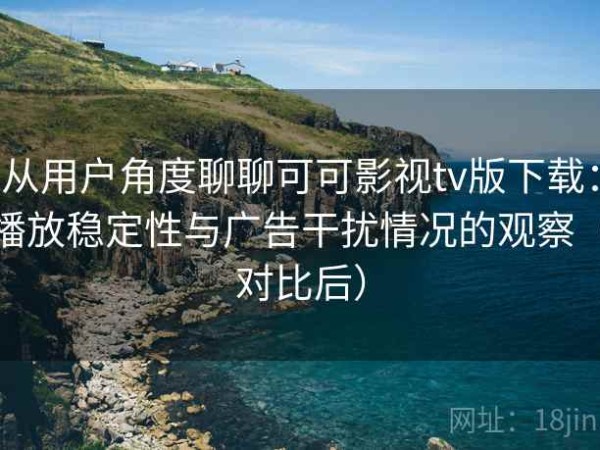 从用户角度聊聊可可影视tv版下载：播放稳定性与广告干扰情况的观察（对比后）