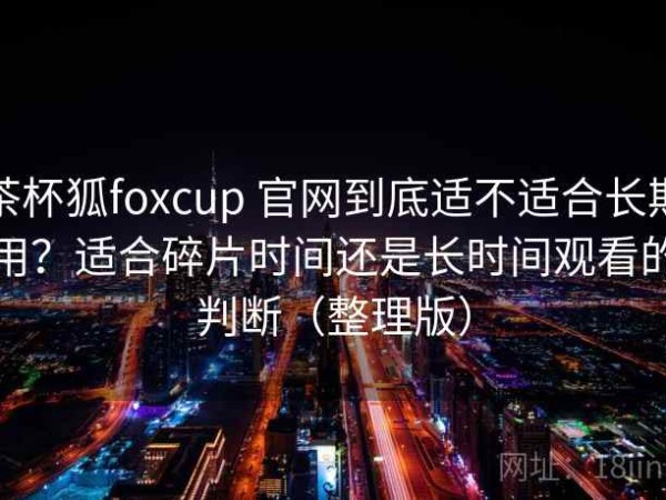 茶杯狐foxcup 官网到底适不适合长期用？适合碎片时间还是长时间观看的判断（整理版）