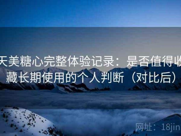 天美糖心完整体验记录：是否值得收藏长期使用的个人判断（对比后）