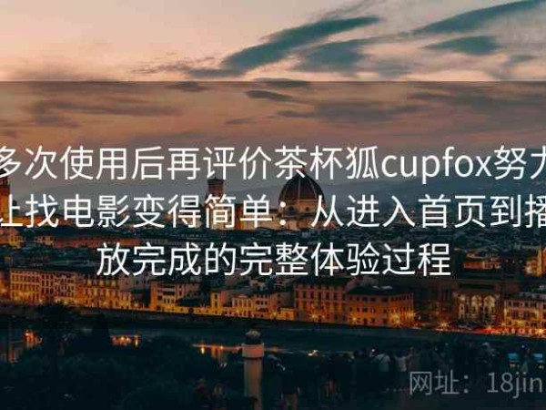 多次使用后再评价茶杯狐cupfox努力让找电影变得简单：从进入首页到播放完成的完整体验过程