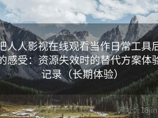 把人人影视在线观看当作日常工具后的感受：资源失效时的替代方案体验记录（长期体验）