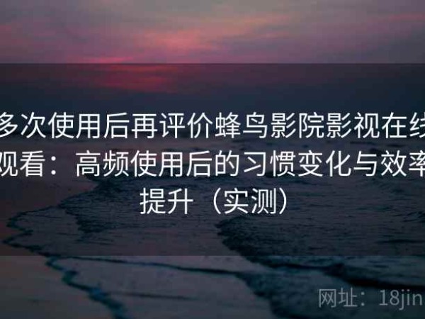 多次使用后再评价蜂鸟影院影视在线观看：高频使用后的习惯变化与效率提升（实测）