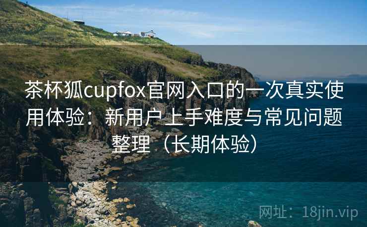 茶杯狐cupfox官网入口的一次真实使用体验：新用户上手难度与常见问题整理（长期体验）