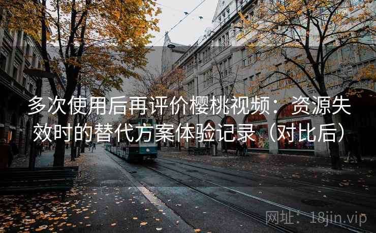 多次使用后再评价樱桃视频：资源失效时的替代方案体验记录（对比后）