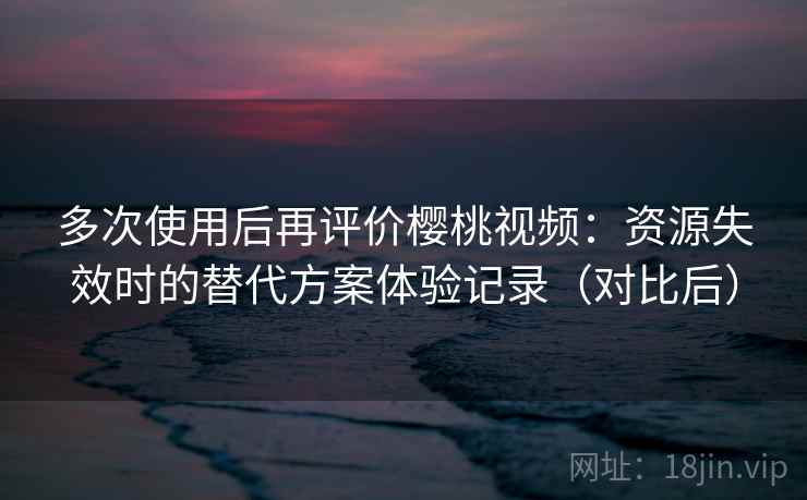 多次使用后再评价樱桃视频：资源失效时的替代方案体验记录（对比后）