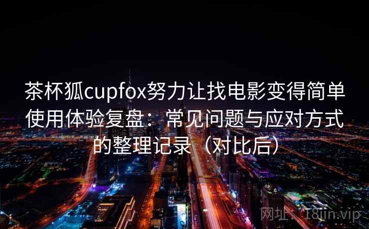 茶杯狐cupfox努力让找电影变得简单使用体验复盘：常见问题与应对方式的整理记录（对比后）