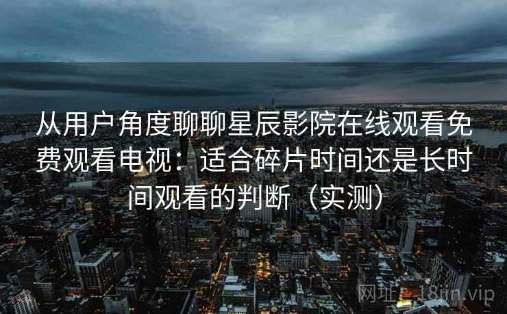 从用户角度聊聊星辰影院在线观看免费观看电视：适合碎片时间还是长时间观看的判断（实测）