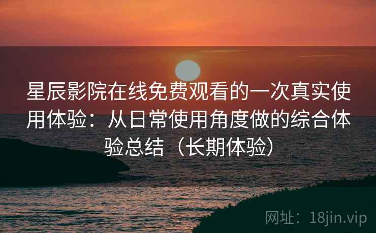 星辰影院在线免费观看的一次真实使用体验：从日常使用角度做的综合体验总结（长期体验）