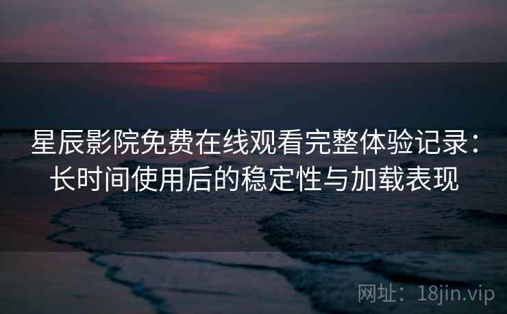 星辰影院免费在线观看完整体验记录：长时间使用后的稳定性与加载表现