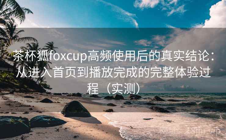 茶杯狐foxcup高频使用后的真实结论:从进入首页到播放完成的完整体验过程(实测) 茶杯狐foxcup高频使用后的真实结论:从进入首页到播放完成的完整体验过程(实测)