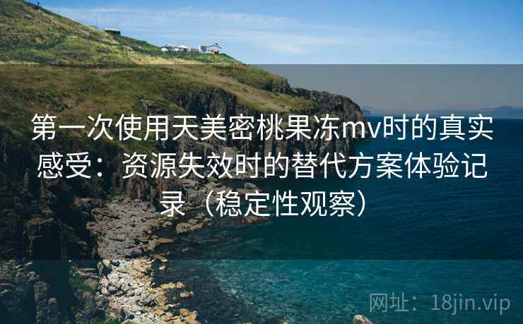 第一次使用天美密桃果冻mv时的真实感受:资源失效时的替代方案体验记录(稳定性观察) 第一次使用天美密桃果冻mv时的真实感受:资源失效时的替代方案体验记录(稳定性观察)