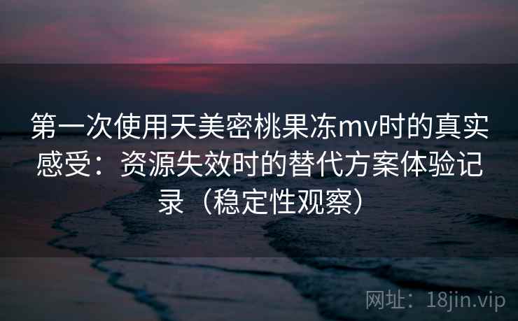第一次使用天美密桃果冻mv时的真实感受:资源失效时的替代方案体验记录(稳定性观察) 第一次使用天美密桃果冻mv时的真实感受:资源失效时的替代方案体验记录(稳定性观察)