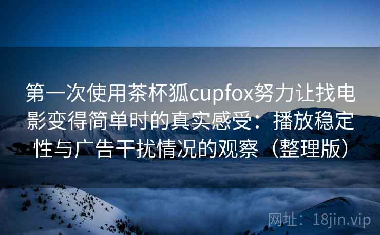 第一次使用茶杯狐cupfox努力让找电影变得简单时的真实感受：播放稳定性与广告干扰情况的观察（整理版）