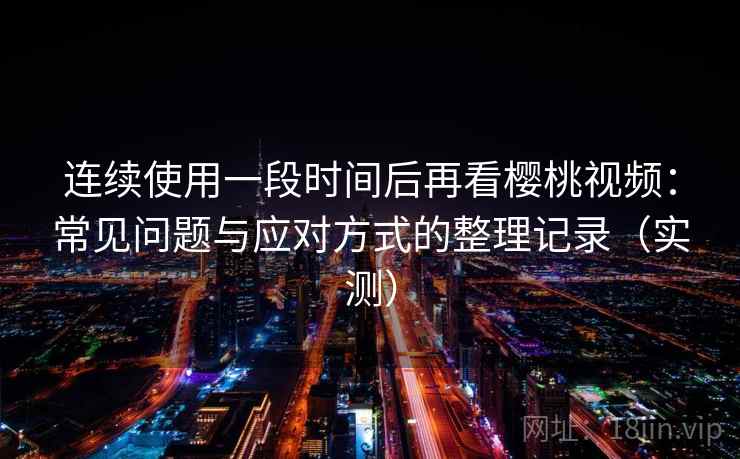 连续使用一段时间后再看樱桃视频：常见问题与应对方式的整理记录（实测）