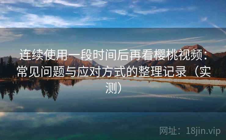连续使用一段时间后再看樱桃视频：常见问题与应对方式的整理记录（实测）