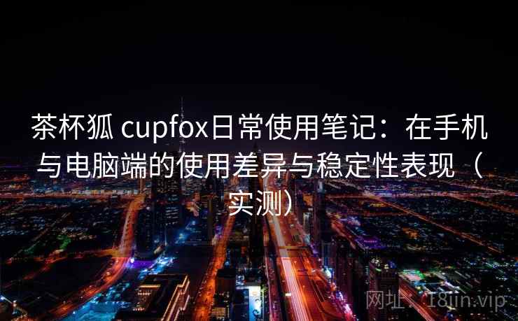 茶杯狐 cupfox日常使用笔记:在手机与电脑端的使用差异与稳定性表现(实测) 茶杯狐 cupfox日常使用笔记:在手机与电脑端的使用差异与稳定性表现(实测)
