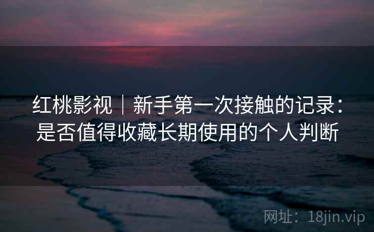 红桃影视｜新手第一次接触的记录：是否值得收藏长期使用的个人判断
