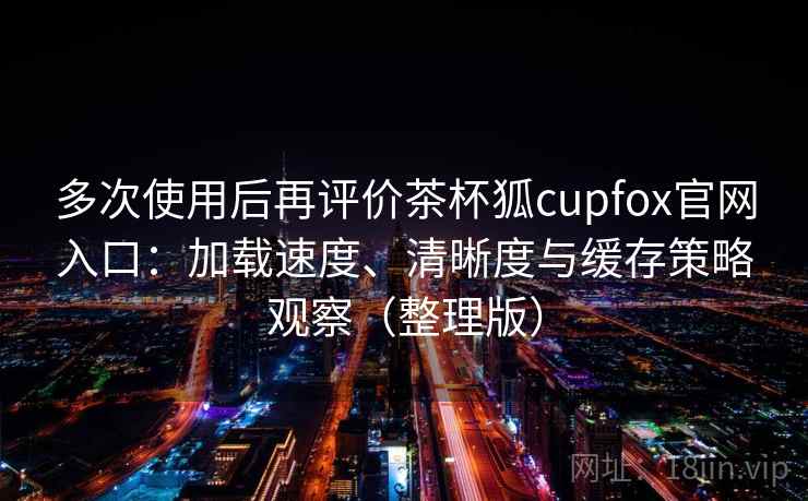多次使用后再评价茶杯狐cupfox官网入口：加载速度、清晰度与缓存策略观察（整理版）