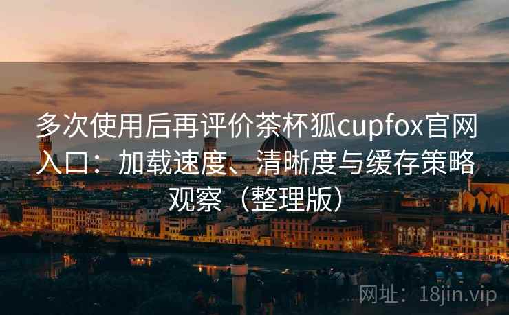 多次使用后再评价茶杯狐cupfox官网入口：加载速度、清晰度与缓存策略观察（整理版）