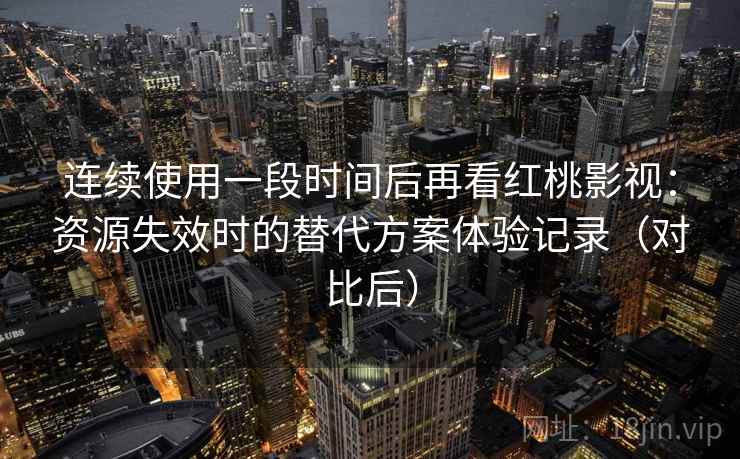 连续使用一段时间后再看红桃影视：资源失效时的替代方案体验记录（对比后）