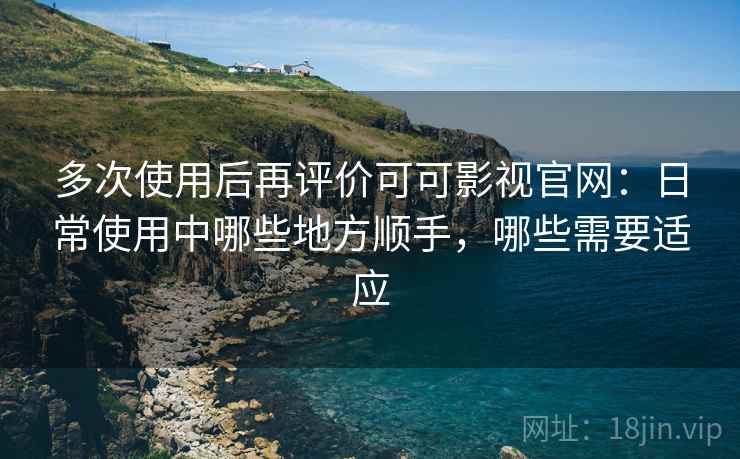 多次使用后再评价可可影视官网：日常使用中哪些地方顺手，哪些需要适应