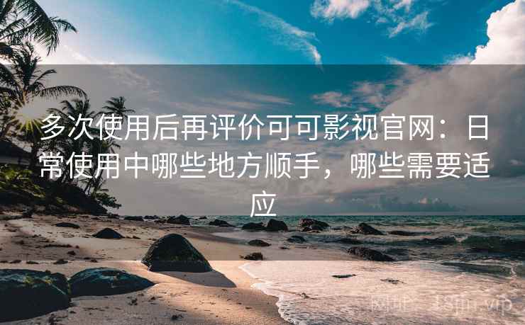 多次使用后再评价可可影视官网：日常使用中哪些地方顺手，哪些需要适应