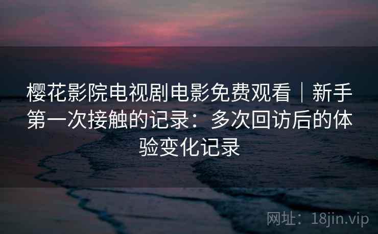 樱花影院电视剧电影免费观看|新手第一次接触的记录:多次回访后的体验变化记录 樱花影院电视剧电影免费观看|新手第一次接触的记录:多次回访后的体验变化记录