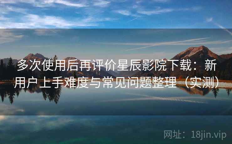 多次使用后再评价星辰影院下载：新用户上手难度与常见问题整理（实测）