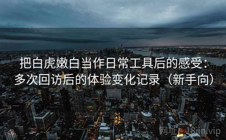 把白虎嫩白当作日常工具后的感受：多次回访后的体验变化记录（新手向）