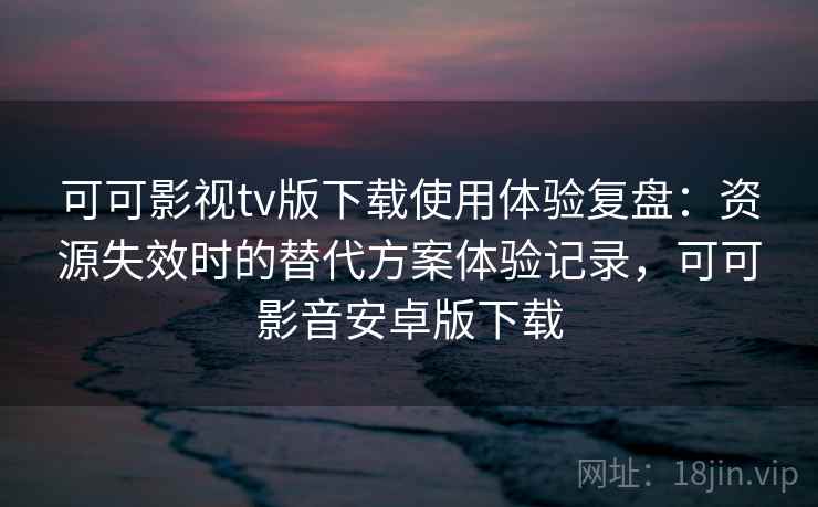 可可影视tv版下载使用体验复盘：资源失效时的替代方案体验记录，可可影音安卓版下载