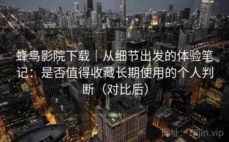 蜂鸟影院下载｜从细节出发的体验笔记：是否值得收藏长期使用的个人判断（对比后）