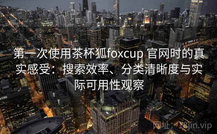 第一次使用茶杯狐foxcup 官网时的真实感受：搜索效率、分类清晰度与实际可用性观察