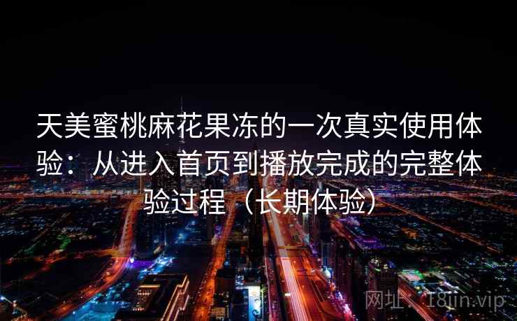 天美蜜桃麻花果冻的一次真实使用体验:从进入首页到播放完成的完整体验过程(长期体验) 天美蜜桃麻花果冻的一次真实使用体验:从进入首页到播放完成的完整体验过程(长期体验)