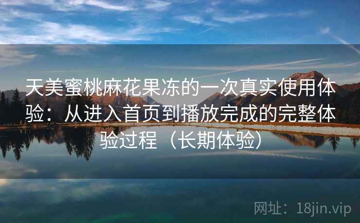 天美蜜桃麻花果冻的一次真实使用体验:从进入首页到播放完成的完整体验过程(长期体验) 天美蜜桃麻花果冻的一次真实使用体验:从进入首页到播放完成的完整体验过程(长期体验)