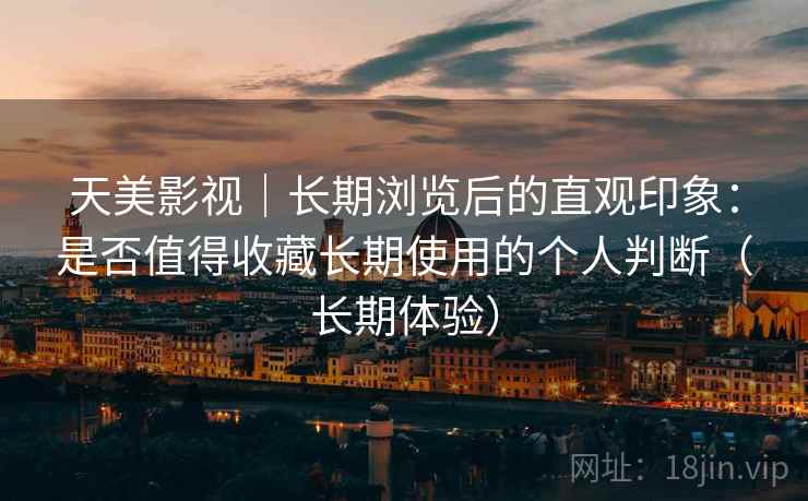 天美影视｜长期浏览后的直观印象：是否值得收藏长期使用的个人判断（长期体验）