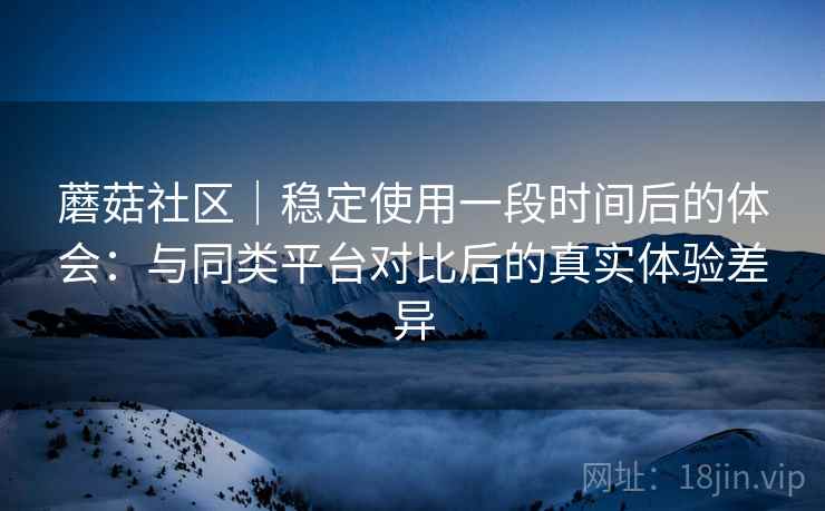 蘑菇社区｜稳定使用一段时间后的体会：与同类平台对比后的真实体验差异