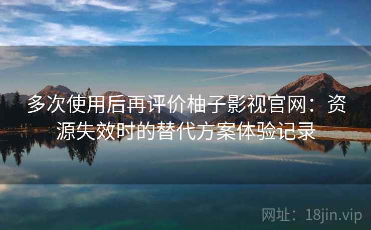 多次使用后再评价柚子影视官网：资源失效时的替代方案体验记录