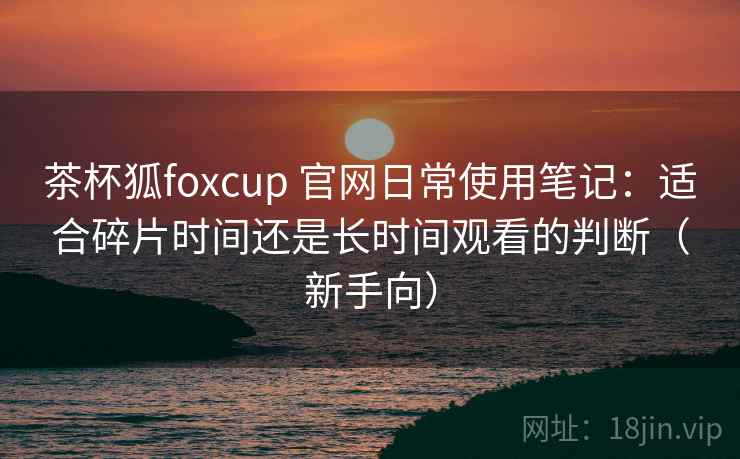 茶杯狐foxcup 官网日常使用笔记：适合碎片时间还是长时间观看的判断（新手向）